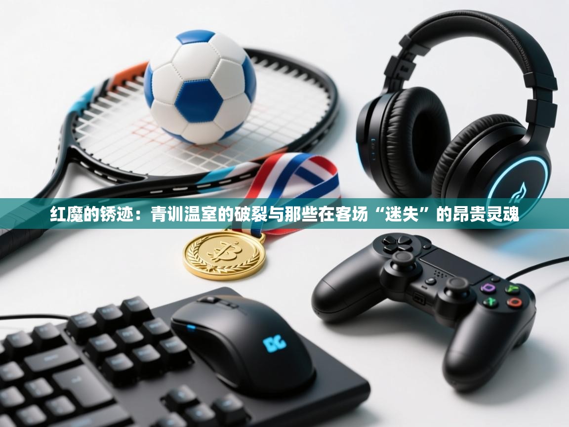 红魔的锈迹:青训温室的破裂与那些在客场“迷失”的昂贵灵魂