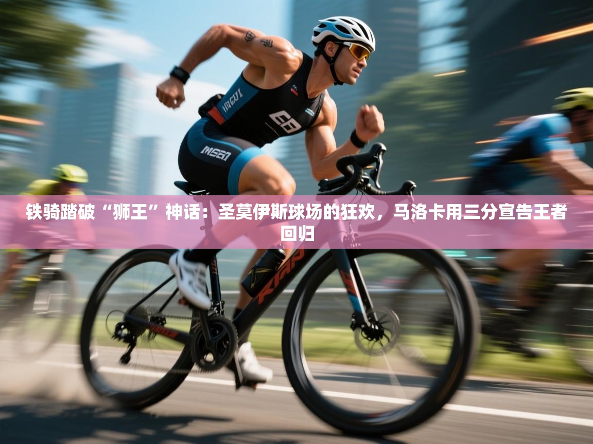 铁骑踏破“狮王”神话:圣莫伊斯球场的狂欢,马洛卡用三分宣告王者回归
